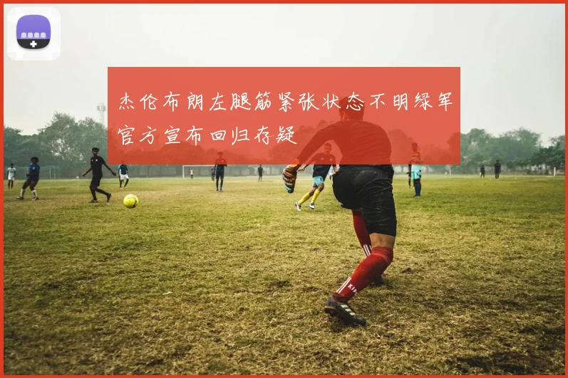 杰伦布朗左腿筋紧张状态不明绿军官方宣布回归存疑