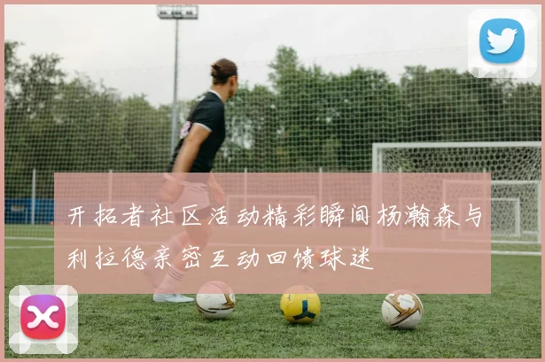 开拓者社区活动精彩瞬间杨瀚森与利拉德亲密互动回馈球迷