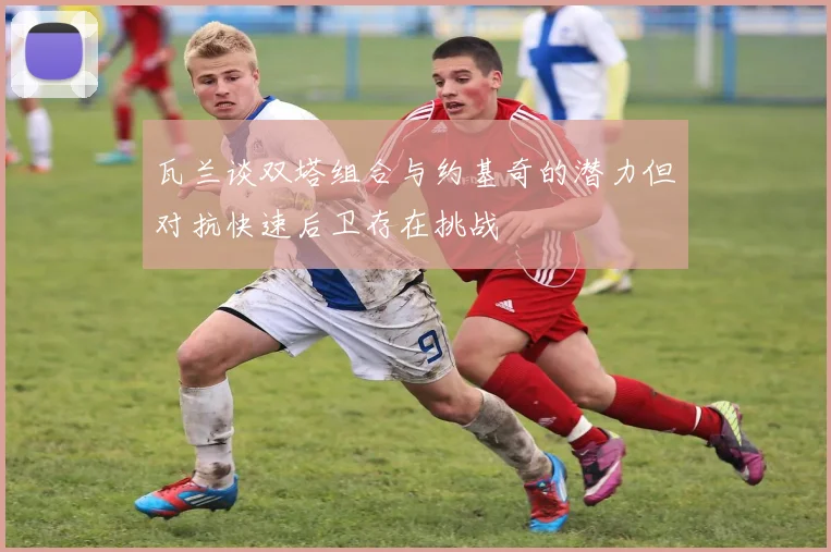 瓦兰谈双塔组合与约基奇的潜力但对抗快速后卫存在挑战