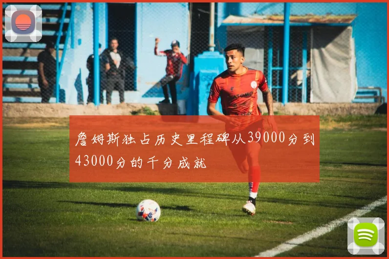 詹姆斯独占历史里程碑从39000分到43000分的千分成就
