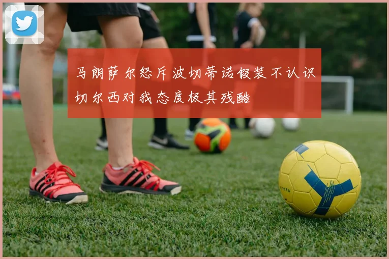 马朗萨尔怒斥波切蒂诺假装不认识切尔西对我态度极其残酷
