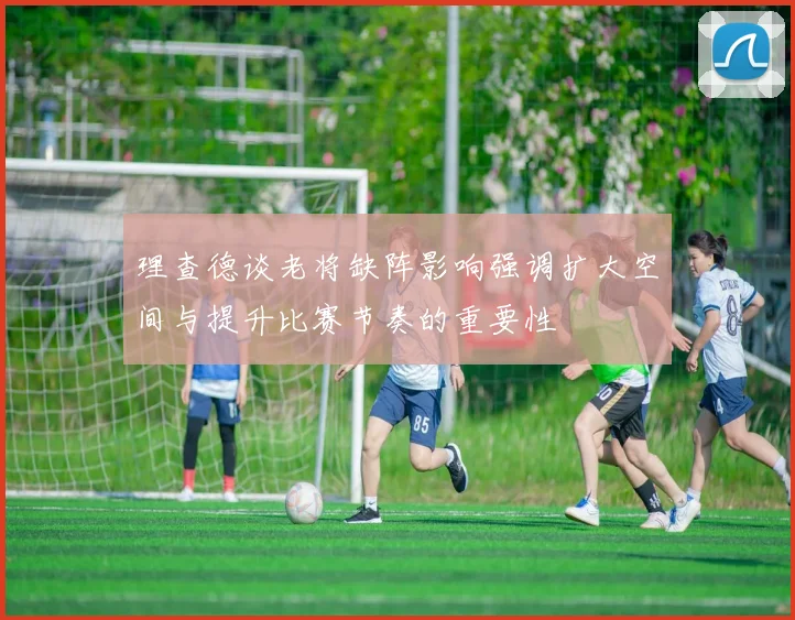 理查德谈老将缺阵影响强调扩大空间与提升比赛节奏的重要性