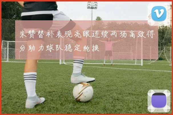 朱赞替补表现亮眼连续两场高效得分助力球队稳定轮换