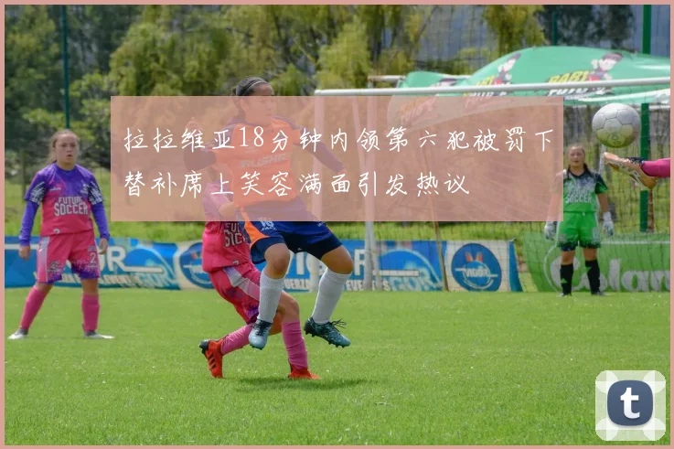 拉拉维亚18分钟内领第六犯被罚下替补席上笑容满面引发热议