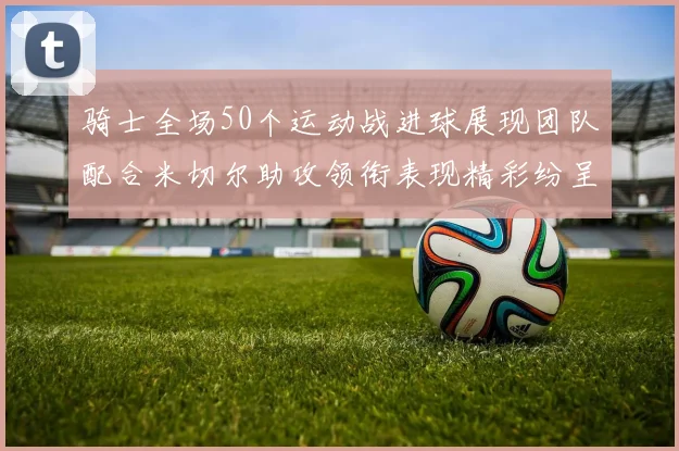 骑士全场50个运动战进球展现团队配合米切尔助攻领衔表现精彩纷呈