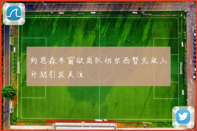 约恩森冬窗欲离队切尔西暂无放人计划引发关注