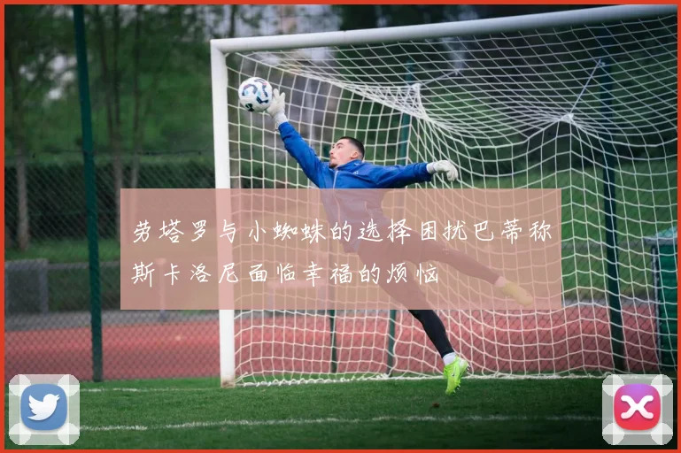 劳塔罗与小蜘蛛的选择困扰巴蒂称斯卡洛尼面临幸福的烦恼