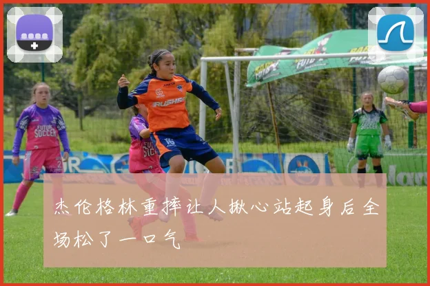 杰伦格林重摔让人揪心站起身后全场松了一口气