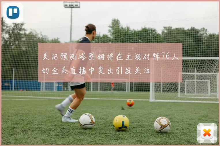 美记预测塔图姆将在主场对阵76人的全美直播中复出引发关注