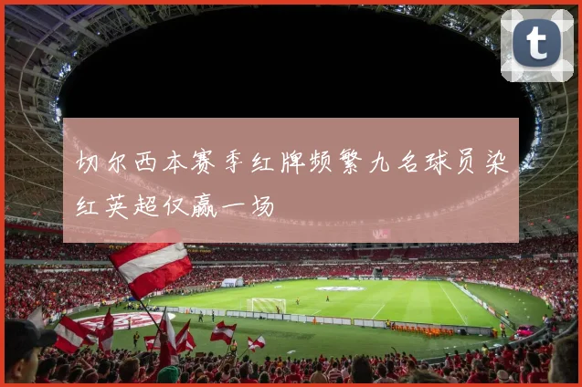 切尔西本赛季红牌频繁九名球员染红英超仅赢一场