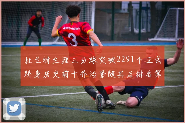 杜兰特生涯三分球突破2291个正式跻身历史前十乔治紧随其后排名第九
