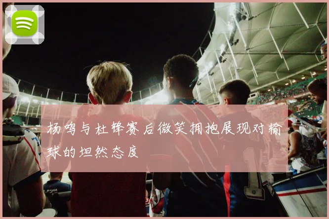 杨鸣与杜锋赛后微笑拥抱展现对输球的坦然态度