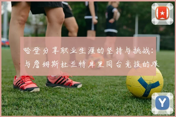 哈登分享职业生涯的坚持与挑战：与詹姆斯杜兰特库里同台竞技的艰辛