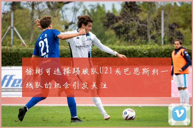 徐彬可选择踢狼队U21或巴恩斯利一线队的机会引发关注