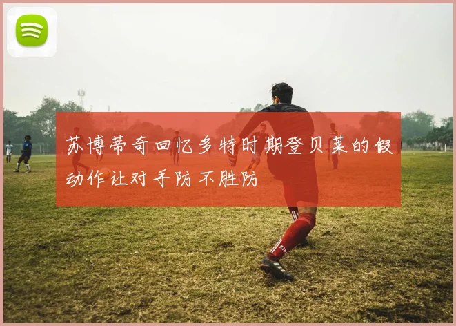 苏博蒂奇回忆多特时期登贝莱的假动作让对手防不胜防