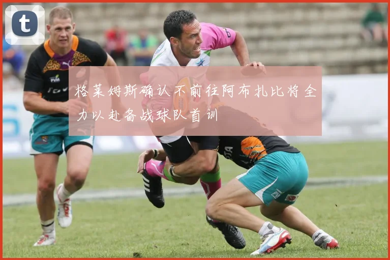 格莱姆斯确认不前往阿布扎比将全力以赴备战球队首训
