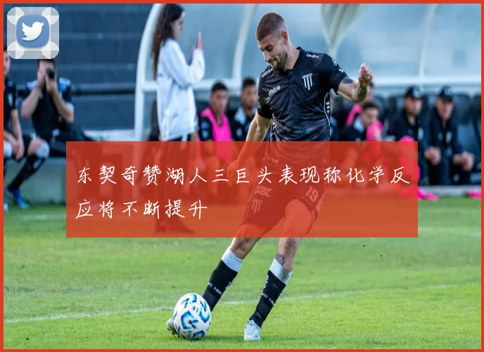 东契奇赞湖人三巨头表现称化学反应将不断提升