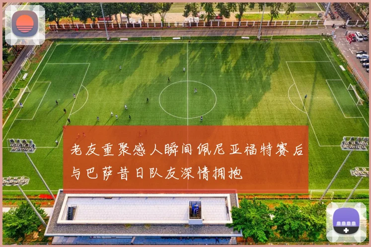 老友重聚感人瞬间佩尼亚福特赛后与巴萨昔日队友深情拥抱