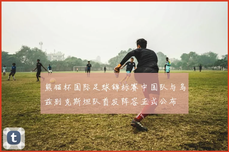 熊猫杯国际足球锦标赛中国队与乌兹别克斯坦队首发阵容正式公布